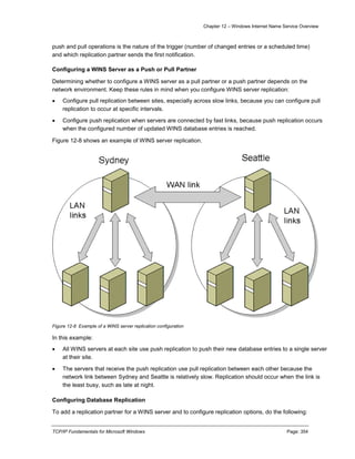 Chapter 12 – Windows Internet Name Service Overview
TCP/IP Fundamentals for Microsoft Windows Page: 354
push and pull operations is the nature of the trigger (number of changed entries or a scheduled time)
and which replication partner sends the first notification.
Configuring a WINS Server as a Push or Pull Partner
Determining whether to configure a WINS server as a pull partner or a push partner depends on the
network environment. Keep these rules in mind when you configure WINS server replication:
 Configure pull replication between sites, especially across slow links, because you can configure pull
replication to occur at specific intervals.
 Configure push replication when servers are connected by fast links, because push replication occurs
when the configured number of updated WINS database entries is reached.
Figure 12-8 shows an example of WINS server replication.
Figure 12-8 Example of a WINS server replication configuration
In this example:
 All WINS servers at each site use push replication to push their new database entries to a single server
at their site.
 The servers that receive the push replication use pull replication between each other because the
network link between Sydney and Seattle is relatively slow. Replication should occur when the link is
the least busy, such as late at night.
Configuring Database Replication
To add a replication partner for a WINS server and to configure replication options, do the following:
 