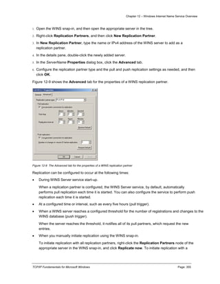 Chapter 12 – Windows Internet Name Service Overview
TCP/IP Fundamentals for Microsoft Windows Page: 355
1. Open the WINS snap-in, and then open the appropriate server in the tree.
2. Right-click Replication Partners, and then click New Replication Partner.
3. In New Replication Partner, type the name or IPv4 address of the WINS server to add as a
replication partner.
4. In the details pane, double-click the newly added server.
5. In the ServerName Properties dialog box, click the Advanced tab.
6. Configure the replication partner type and the pull and push replication settings as needed, and then
click OK.
Figure 12-9 shows the Advanced tab for the properties of a WINS replication partner.
Figure 12-9 The Advanced tab for the properties of a WINS replication partner
Replication can be configured to occur at the following times:
 During WINS Server service start-up.
When a replication partner is configured, the WINS Server service, by default, automatically
performs pull replication each time it is started. You can also configure the service to perform push
replication each time it is started.
 At a configured time or interval, such as every five hours (pull trigger).
 When a WINS server reaches a configured threshold for the number of registrations and changes to the
WINS database (push trigger).
When the server reaches the threshold, it notifies all of its pull partners, which request the new
entries.
 When you manually initiate replication using the WINS snap-in.
To initiate replication with all replication partners, right-click the Replication Partners node of the
appropriate server in the WINS snap-in, and click Replicate now. To initiate replication with a
 