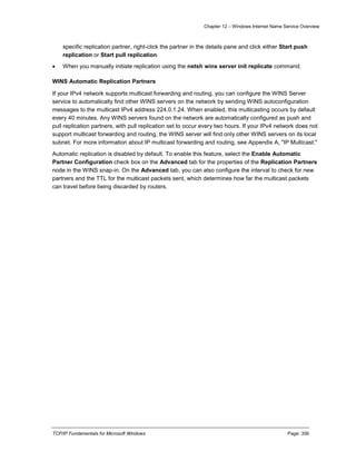 Chapter 12 – Windows Internet Name Service Overview
TCP/IP Fundamentals for Microsoft Windows Page: 356
specific replication partner, right-click the partner in the details pane and click either Start push
replication or Start pull replication.
 When you manually initiate replication using the netsh wins server init replicate command.
WINS Automatic Replication Partners
If your IPv4 network supports multicast forwarding and routing, you can configure the WINS Server
service to automatically find other WINS servers on the network by sending WINS autoconfiguration
messages to the multicast IPv4 address 224.0.1.24. When enabled, this multicasting occurs by default
every 40 minutes. Any WINS servers found on the network are automatically configured as push and
pull replication partners, with pull replication set to occur every two hours. If your IPv4 network does not
support multicast forwarding and routing, the WINS server will find only other WINS servers on its local
subnet. For more information about IP multicast forwarding and routing, see Appendix A, "IP Multicast."
Automatic replication is disabled by default. To enable this feature, select the Enable Automatic
Partner Configuration check box on the Advanced tab for the properties of the Replication Partners
node in the WINS snap-in. On the Advanced tab, you can also configure the interval to check for new
partners and the TTL for the multicast packets sent, which determines how far the multicast packets
can travel before being discarded by routers.
 