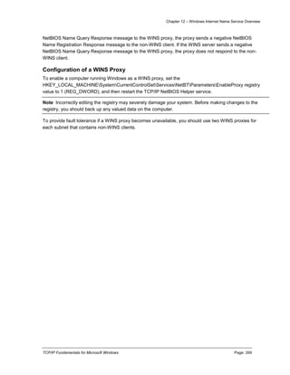 Chapter 12 – Windows Internet Name Service Overview
TCP/IP Fundamentals for Microsoft Windows Page: 359
NetBIOS Name Query Response message to the WINS proxy, the proxy sends a negative NetBIOS
Name Registration Response message to the non-WINS client. If the WINS server sends a negative
NetBIOS Name Query Response message to the WINS proxy, the proxy does not respond to the non-
WINS client.
Configuration of a WINS Proxy
To enable a computer running Windows as a WINS proxy, set the
HKEY_LOCAL_MACHINESystemCurrentControlSetServicesNetBTParametersEnableProxy registry
value to 1 (REG_DWORD), and then restart the TCP/IP NetBIOS Helper service.
Note Incorrectly editing the registry may severely damage your system. Before making changes to the
registry, you should back up any valued data on the computer.
To provide fault tolerance if a WINS proxy becomes unavailable, you should use two WINS proxies for
each subnet that contains non-WINS clients.
 