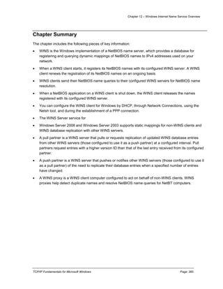 Chapter 12 – Windows Internet Name Service Overview
TCP/IP Fundamentals for Microsoft Windows Page: 360
Chapter Summary
The chapter includes the following pieces of key information:
 WINS is the Windows implementation of a NetBIOS name server, which provides a database for
registering and querying dynamic mappings of NetBIOS names to IPv4 addresses used on your
network.
 When a WINS client starts, it registers its NetBIOS names with its configured WINS server. A WINS
client renews the registration of its NetBIOS names on an ongoing basis.
 WINS clients send their NetBIOS name queries to their configured WINS servers for NetBIOS name
resolution.
 When a NetBIOS application on a WINS client is shut down, the WINS client releases the names
registered with its configured WINS server.
 You can configure the WINS client for Windows by DHCP, through Network Connections, using the
Netsh tool, and during the establishment of a PPP connection.
 The WINS Server service for
 Windows Server 2008 and Windows Server 2003 supports static mappings for non-WINS clients and
WINS database replication with other WINS servers.
 A pull partner is a WINS server that pulls or requests replication of updated WINS database entries
from other WINS servers (those configured to use it as a push partner) at a configured interval. Pull
partners request entries with a higher version ID than that of the last entry received from its configured
partner.
 A push partner is a WINS server that pushes or notifies other WINS servers (those configured to use it
as a pull partner) of the need to replicate their database entries when a specified number of entries
have changed.
 A WINS proxy is a WINS client computer configured to act on behalf of non-WINS clients. WINS
proxies help detect duplicate names and resolve NetBIOS name queries for NetBT computers.
 