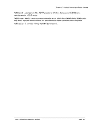 Chapter 12 – Windows Internet Name Service Overview
TCP/IP Fundamentals for Microsoft Windows Page: 362
WINS client – A component of the TCP/IP protocol for Windows that supports NetBIOS name
operations using a WINS server.
WINS proxy – A WINS client computer configured to act on behalf of non-WINS clients. WINS proxies
help detect duplicate NetBIOS names and resolve NetBIOS name queries for NetBT computers.
WINS server – A computer running the WINS Server service.
 