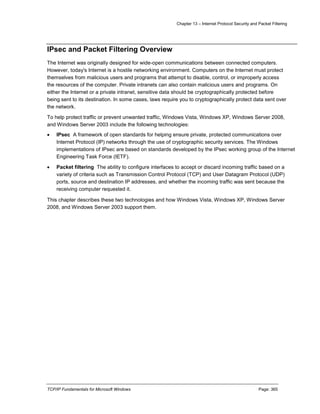Chapter 13 – Internet Protocol Security and Packet Filtering
TCP/IP Fundamentals for Microsoft Windows Page: 365
IPsec and Packet Filtering Overview
The Internet was originally designed for wide-open communications between connected computers.
However, today's Internet is a hostile networking environment. Computers on the Internet must protect
themselves from malicious users and programs that attempt to disable, control, or improperly access
the resources of the computer. Private intranets can also contain malicious users and programs. On
either the Internet or a private intranet, sensitive data should be cryptographically protected before
being sent to its destination. In some cases, laws require you to cryptographically protect data sent over
the network.
To help protect traffic or prevent unwanted traffic, Windows Vista, Windows XP, Windows Server 2008,
and Windows Server 2003 include the following technologies:
 IPsec A framework of open standards for helping ensure private, protected communications over
Internet Protocol (IP) networks through the use of cryptographic security services. The Windows
implementations of IPsec are based on standards developed by the IPsec working group of the Internet
Engineering Task Force (IETF).
 Packet filtering The ability to configure interfaces to accept or discard incoming traffic based on a
variety of criteria such as Transmission Control Protocol (TCP) and User Datagram Protocol (UDP)
ports, source and destination IP addresses, and whether the incoming traffic was sent because the
receiving computer requested it.
This chapter describes these two technologies and how Windows Vista, Windows XP, Windows Server
2008, and Windows Server 2003 support them.
 