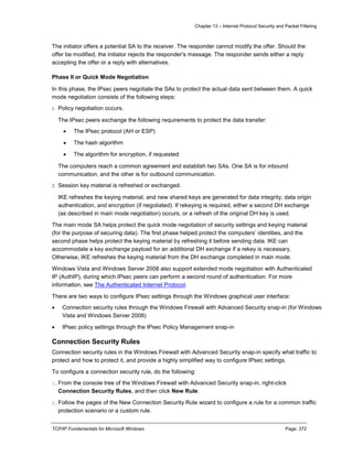 Chapter 13 – Internet Protocol Security and Packet Filtering
TCP/IP Fundamentals for Microsoft Windows Page: 372
The initiator offers a potential SA to the receiver. The responder cannot modify the offer. Should the
offer be modified, the initiator rejects the responder's message. The responder sends either a reply
accepting the offer or a reply with alternatives.
Phase II or Quick Mode Negotiation
In this phase, the IPsec peers negotiate the SAs to protect the actual data sent between them. A quick
mode negotiation consists of the following steps:
1. Policy negotiation occurs.
The IPsec peers exchange the following requirements to protect the data transfer:
 The IPsec protocol (AH or ESP)
 The hash algorithm
 The algorithm for encryption, if requested
The computers reach a common agreement and establish two SAs. One SA is for inbound
communication, and the other is for outbound communication.
2. Session key material is refreshed or exchanged.
IKE refreshes the keying material, and new shared keys are generated for data integrity, data origin
authentication, and encryption (if negotiated). If rekeying is required, either a second DH exchange
(as described in main mode negotiation) occurs, or a refresh of the original DH key is used.
The main mode SA helps protect the quick mode negotiation of security settings and keying material
(for the purpose of securing data). The first phase helped protect the computers’ identities, and the
second phase helps protect the keying material by refreshing it before sending data. IKE can
accommodate a key exchange payload for an additional DH exchange if a rekey is necessary.
Otherwise, IKE refreshes the keying material from the DH exchange completed in main mode.
Windows Vista and Windows Server 2008 also support extended mode negotiation with Authenticated
IP (AuthIP), during which IPsec peers can perform a second round of authentication. For more
information, see The Authenticated Internet Protocol.
There are two ways to configure IPsec settings through the Windows graphical user interface:
 Connection security rules through the Windows Firewall with Advanced Security snap-in (for Windows
Vista and Windows Server 2008)
 IPsec policy settings through the IPsec Policy Management snap-in
Connection Security Rules
Connection security rules in the Windows Firewall with Advanced Security snap-in specify what traffic to
protect and how to protect it, and provide a highly simplified way to configure IPsec settings.
To configure a connection security rule, do the following:
1.From the console tree of the Windows Firewall with Advanced Security snap-in, right-click
Connection Security Rules, and then click New Rule.
2.Follow the pages of the New Connection Security Rule wizard to configure a rule for a common traffic
protection scenario or a custom rule.
 
