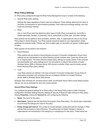 Chapter 13 – Internet Protocol Security and Packet Filtering
TCP/IP Fundamentals for Microsoft Windows Page: 373
IPsec Policy Settings
An IPsec policy configured through the IPsec Policy Management snap-in consists of the following:
 General IPsec policy settings
Settings that apply regardless of which rules are configured. These settings determine the name of
the policy, its description for administrative purposes, main mode key exchange settings, and main
mode key exchange methods.
 Rules
One or more IPsec rules that determine which types of traffic IPsec must examine, how traffic is
treated (permitted, blocked, or protected), how to authenticate an IPsec peer, and other settings.
IPsec policies can be applied to local computers, domains, sites, or organizational units on any Group
Policy object in Active Directory. Your IPsec policies should be based on your organization's written
guidelines for protected traffic. Policies can store multiple rules, so one policy can govern multiple types
of traffic.
IPsec policies can be stored in two locations:
 Active Directory
IPsec policies that are stored in Active Directory are part of Computer Configuration Group Policy
settings and are downloaded to an Active Directory domain member when it joins the domain and
on an ongoing basis. The Active Directory-based policy settings are locally cached. If the computer
has downloaded such policy settings but is not connected to a network that contains a trusted
Windows Server 2008 or Windows Server 2003 domain controller, IPsec uses the locally cached
Active Directory IPsec policy settings.
 Local
Local IPsec policies are defined in the local computer's Computer Configuration Group Policy for
stand-alone computers and computers that are not always members of a trusted Windows
Server 2008 or Windows Server 2003 domain.
Windows Vista, Windows XP, Windows Server 2008, and Windows Server 2003 include default policies
that you can use as examples for your own custom policies.
General IPsec Policy Settings
You configure the general settings for an IPsec policy in the Group Policy snap-in (under Computer
Configuration-Windows Settings-Security Settings-IP Security Policies) by right-clicking an IPsec policy,
clicking Properties, clicking the General tab, and configuring the following:
 Name The name for the policy.
 Description Optional text that describes the purpose of the IPsec policy. You should type a description
to summarize the settings and rules for the policy.
 Policy change poll interval The number of minutes between consecutive polls for changes in IPsec
policies that are based on Active Directory. This polling does not detect changes in domain or
organizational unit membership or the assigning or unassigning of a new policy. These events are
 