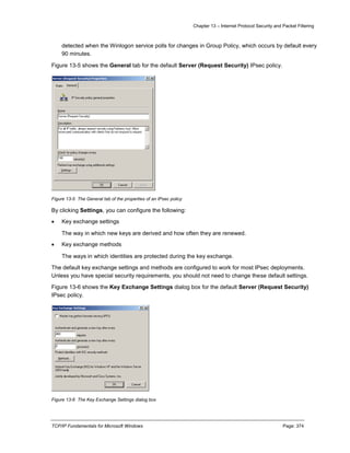 Chapter 13 – Internet Protocol Security and Packet Filtering
TCP/IP Fundamentals for Microsoft Windows Page: 374
detected when the Winlogon service polls for changes in Group Policy, which occurs by default every
90 minutes.
Figure 13-5 shows the General tab for the default Server (Request Security) IPsec policy.
Figure 13-5 The General tab of the properties of an IPsec policy
By clicking Settings, you can configure the following:
 Key exchange settings
The way in which new keys are derived and how often they are renewed.
 Key exchange methods
The ways in which identities are protected during the key exchange.
The default key exchange settings and methods are configured to work for most IPsec deployments.
Unless you have special security requirements, you should not need to change these default settings.
Figure 13-6 shows the Key Exchange Settings dialog box for the default Server (Request Security)
IPsec policy.
Figure 13-6 The Key Exchange Settings dialog box
 