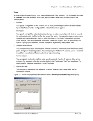 Chapter 13 – Internet Protocol Security and Packet Filtering
TCP/IP Fundamentals for Microsoft Windows Page: 375
Rules
An IPsec policy consists of one or more rules that determine IPsec behavior. You configure IPsec rules
on the Rules tab in the properties of an IPsec policy. For each IPsec rule, you can configure the
following items:
 Filter list
You specify a single filter list that contains one or more predefined packet filters that describe the
types of traffic to which the configured filter action for this rule is applied.
 Filter action
You specify a single filter action that includes the type of action required (permit, block, or secure)
for packets that match the filter list. For the secure filter action, the negotiation data contains one or
more security methods that are used (in order of preference) during IKE negotiations and other
IPsec settings. Each security method determines the security protocol (such as AH or ESP), the
specific cryptographic algorithms, and the settings for regenerating session keys used.
 Authentication methods
You configure one or more authentication methods (in order of preference) for authenticating IPsec
peers during main mode negotiations. You can specify the Kerberos V5 protocol, use of a certificate
issued from a specified certification authority, or a preshared key.
 Tunnel endpoint
You can specify whether the traffic is using tunnel mode and, if so, the IP address of the tunnel
endpoint. For outbound traffic, the tunnel endpoint is the IP address of the IPsec tunnel peer. For
inbound traffic, the tunnel endpoint is a local IP address.
 Connection type
You can specify whether the rule applies to local area network (LAN) connections, dial-up
connections, or both.
Figure 13-7 shows the properties of a rule for the default Server (Request Security) IPsec policy.
 