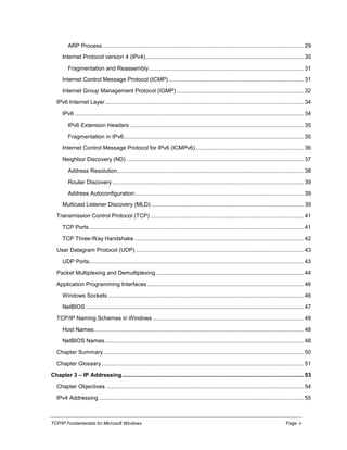 TCP/IP Fundamentals for Microsoft Windows Page: ii
ARP Process ................................................................................................................................ 29
Internet Protocol version 4 (IPv4)..................................................................................................... 30
Fragmentation and Reassembly................................................................................................... 31
Internet Control Message Protocol (ICMP) ...................................................................................... 31
Internet Group Management Protocol (IGMP) ................................................................................. 32
IPv6 Internet Layer............................................................................................................................... 34
IPv6 .................................................................................................................................................. 34
IPv6 Extension Headers ............................................................................................................... 35
Fragmentation in IPv6................................................................................................................... 35
Internet Control Message Protocol for IPv6 (ICMPv6)..................................................................... 36
Neighbor Discovery (ND) ................................................................................................................. 37
Address Resolution....................................................................................................................... 38
Router Discovery .......................................................................................................................... 39
Address Autoconfiguration............................................................................................................ 39
Multicast Listener Discovery (MLD) ................................................................................................. 39
Transmission Control Protocol (TCP) .................................................................................................. 41
TCP Ports......................................................................................................................................... 41
TCP Three-Way Handshake ............................................................................................................ 42
User Datagram Protocol (UDP) ........................................................................................................... 43
UDP Ports......................................................................................................................................... 43
Packet Multiplexing and Demultiplexing .............................................................................................. 44
Application Programming Interfaces.................................................................................................... 46
Windows Sockets ............................................................................................................................. 46
NetBIOS ........................................................................................................................................... 47
TCP/IP Naming Schemes in Windows ................................................................................................ 48
Host Names...................................................................................................................................... 48
NetBIOS Names............................................................................................................................... 48
Chapter Summary................................................................................................................................ 50
Chapter Glossary ................................................................................................................................. 51
Chapter 3 – IP Addressing.................................................................................................................... 53
Chapter Objectives .............................................................................................................................. 54
IPv4 Addressing................................................................................................................................... 55
 
