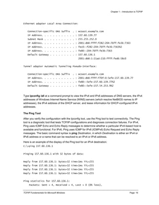 Chapter 1 – Introduction to TCP/IP
TCP/IP Fundamentals for Microsoft Windows Page: 16
Ethernet adapter Local Area Connection:
Connection-specific DNS Suffix . : wcoast.example.com
IP Address. . . . . . . . . . . . : 157.60.139.77
Subnet Mask . . . . . . . . . . . : 255.255.252.0
IP Address. . . . . . . . . . . . : 2001:db8:ffff:f282:204:76ff:fe36:7363
IP Address. . . . . . . . . . . . : fec0::f282:204:76ff:fe36:7363%2
IP Address. . . . . . . . . . . . : fe80::204:76ff:fe36:7363
Default Gateway . . . . . . . . . : 157.60.136.1
2001:db8:1:21ad:210:ffff:fed6:58c0
Tunnel adapter Automatic Tunneling Pseudo-Interface:
Connection-specific DNS Suffix . : wcoast.example.com
IP Address. . . . . . . . . . . . : 2001:db8:ffff:f70f:0:5efe:157.60.139.77
IP Address. . . . . . . . . . . . : fe80::5efe:157.60.139.77%2
Default Gateway . . . . . . . . . : fe80::5efe:157.54.253.9%2
Type ipconfig /all at a command prompt to view the IPv4 and IPv6 addresses of DNS servers, the IPv4
addresses of Windows Internet Name Service (WINS) servers (which resolve NetBIOS names to IP
addresses), the IPv4 address of the DHCP server, and lease information for DHCP-configured IPv4
addresses.
The Ping Tool
After you verify the configuration with the Ipconfig tool, use the Ping tool to test connectivity. The Ping
tool is a diagnostic tool that tests TCP/IP configurations and diagnoses connection failures. For IPv4,
Ping uses ICMP Echo and Echo Reply messages to determine whether a particular IPv4-based host is
available and functional. For IPv6, Ping uses ICMP for IPv6 (ICMPv6) Echo Request and Echo Reply
messages. The basic command syntax is ping Destination, in which Destination is either an IPv4 or
IPv6 address or a name that can be resolved to an IPv4 or IPv6 address.
Here is an example of the display of the Ping tool for an IPv4 destination:
C:>ping 157.60.136.1
Pinging 157.60.136.1 with 32 bytes of data:
Reply from 157.60.136.1: bytes=32 time<1ms TTL=255
Reply from 157.60.136.1: bytes=32 time<1ms TTL=255
Reply from 157.60.136.1: bytes=32 time<1ms TTL=255
Reply from 157.60.136.1: bytes=32 time<1ms TTL=255
Ping statistics for 157.60.136.1:
Packets: Sent = 4, Received = 4, Lost = 0 (0% loss),
 