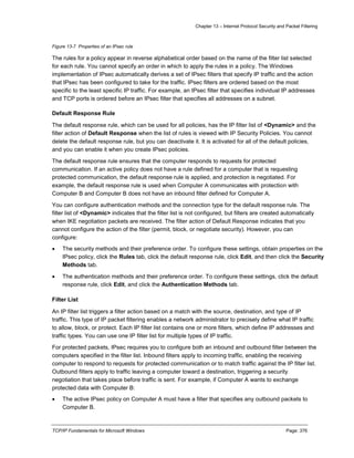 Chapter 13 – Internet Protocol Security and Packet Filtering
TCP/IP Fundamentals for Microsoft Windows Page: 376
Figure 13-7 Properties of an IPsec rule
The rules for a policy appear in reverse alphabetical order based on the name of the filter list selected
for each rule. You cannot specify an order in which to apply the rules in a policy. The Windows
implementation of IPsec automatically derives a set of IPsec filters that specify IP traffic and the action
that IPsec has been configured to take for the traffic. IPsec filters are ordered based on the most
specific to the least specific IP traffic. For example, an IPsec filter that specifies individual IP addresses
and TCP ports is ordered before an IPsec filter that specifies all addresses on a subnet.
Default Response Rule
The default response rule, which can be used for all policies, has the IP filter list of <Dynamic> and the
filter action of Default Response when the list of rules is viewed with IP Security Policies. You cannot
delete the default response rule, but you can deactivate it. It is activated for all of the default policies,
and you can enable it when you create IPsec policies.
The default response rule ensures that the computer responds to requests for protected
communication. If an active policy does not have a rule defined for a computer that is requesting
protected communication, the default response rule is applied, and protection is negotiated. For
example, the default response rule is used when Computer A communicates with protection with
Computer B and Computer B does not have an inbound filter defined for Computer A.
You can configure authentication methods and the connection type for the default response rule. The
filter list of <Dynamic> indicates that the filter list is not configured, but filters are created automatically
when IKE negotiation packets are received. The filter action of Default Response indicates that you
cannot configure the action of the filter (permit, block, or negotiate security). However, you can
configure:
 The security methods and their preference order. To configure these settings, obtain properties on the
IPsec policy, click the Rules tab, click the default response rule, click Edit, and then click the Security
Methods tab.
 The authentication methods and their preference order. To configure these settings, click the default
response rule, click Edit, and click the Authentication Methods tab.
Filter List
An IP filter list triggers a filter action based on a match with the source, destination, and type of IP
traffic. This type of IP packet filtering enables a network administrator to precisely define what IP traffic
to allow, block, or protect. Each IP filter list contains one or more filters, which define IP addresses and
traffic types. You can use one IP filter list for multiple types of IP traffic.
For protected packets, IPsec requires you to configure both an inbound and outbound filter between the
computers specified in the filter list. Inbound filters apply to incoming traffic, enabling the receiving
computer to respond to requests for protected communication or to match traffic against the IP filter list.
Outbound filters apply to traffic leaving a computer toward a destination, triggering a security
negotiation that takes place before traffic is sent. For example, if Computer A wants to exchange
protected data with Computer B:
 The active IPsec policy on Computer A must have a filter that specifies any outbound packets to
Computer B.
 