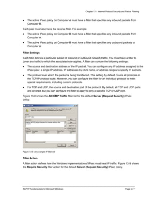 Chapter 13 – Internet Protocol Security and Packet Filtering
TCP/IP Fundamentals for Microsoft Windows Page: 377
 The active IPsec policy on Computer A must have a filter that specifies any inbound packets from
Computer B.
Each peer must also have the reverse filter. For example:
 The active IPsec policy on Computer B must have a filter that specifies any inbound packets from
Computer A.
 The active IPsec policy on Computer B must have a filter that specifies any outbound packets to
Computer A.
Filter Settings
Each filter defines a particular subset of inbound or outbound network traffic. You must have a filter to
cover any traffic to which the associated rule applies. A filter can contain the following settings:
 The source and destination address of the IP packet. You can configure any IP address assigned to the
IPsec peer, a single IP address, IP addresses by DNS name, or address ranges to specify IP subnets.
 The protocol over which the packet is being transferred. This setting by default covers all protocols in
the TCP/IP protocol suite. However, you can configure the filter for an individual protocol to meet
special requirements, including custom protocols.
 For TCP and UDP, the source and destination port of the protocol. By default, all TCP and UDP ports
are covered, but you can configure the filter to apply to only a specific TCP or UDP port.
Figure 13-8 shows the All ICMP Traffic filter list for the default Server (Request Security) IPsec
policy.
Figure 13-8 An example IP filter list
Filter Action
A filter action defines how the Windows implementation of IPsec must treat IP traffic. Figure 13-9 shows
the Require Security filter action for the default Server (Request Security) IPsec policy.
 