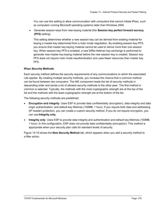 Chapter 13 – Internet Protocol Security and Packet Filtering
TCP/IP Fundamentals for Microsoft Windows Page: 379
You can use this setting to allow communication with computers that cannot initiate IPsec, such
as computers running Microsoft operating systems older than Windows 2000.
 Generate session keys from new keying material (the Session key perfect forward secrecy
(PFS) setting)
This setting determines whether a new session key can be derived from existing material for
keying a master key determined from a main mode negotiation. By enabling session key PFS,
you ensure that master key keying material cannot be used to derive more than one session
key. When session key PFS is enabled, a new Diffie-Hellman key exchange is performed to
generate new master key keying material before the new session key is created. Session key
PFS does not require main mode reauthentication and uses fewer resources than master key
PFS.
IPsec Security Methods
Each security method defines the security requirements of any communications to which the associated
rule applies. By creating multiple security methods, you increase the chance that a common method
can be found between two computers. The IKE component reads the list of security methods in
descending order and sends a list of allowed security methods to the other peer. The first method in
common is selected. Typically, the methods with the most cryptographic strength are at the top of the
list and the methods with the least cryptographic strength are at the bottom of the list.
The following security methods are predefined:
 Encryption and integrity Uses ESP to provide data confidentiality (encryption), data integrity and data
origin authentication, and default key lifetimes (100MB, 1 hour). If you require both data and addressing
(IP header) protection, you can create a custom security method. If you do not require encryption, you
can use Integrity only.
 Integrity only Uses ESP to provide data integrity and authentication and default key lifetimes (100MB,
1 hour). In this configuration, ESP does not provide data confidentiality (encryption). This method is
appropriate when your security plan calls for standard levels of security.
Figure 13-10 shows the New Security Method tab, which appears when you add a security method to
a filter action.
 