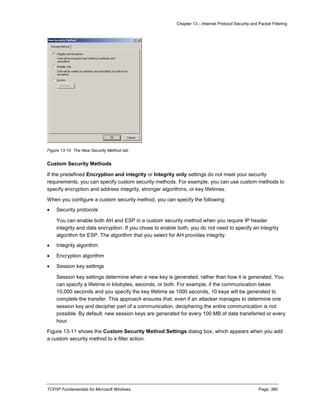 Chapter 13 – Internet Protocol Security and Packet Filtering
TCP/IP Fundamentals for Microsoft Windows Page: 380
Figure 13-10 The New Security Method tab
Custom Security Methods
If the predefined Encryption and integrity or Integrity only settings do not meet your security
requirements, you can specify custom security methods. For example, you can use custom methods to
specify encryption and address integrity, stronger algorithms, or key lifetimes.
When you configure a custom security method, you can specify the following:
 Security protocols
You can enable both AH and ESP in a custom security method when you require IP header
integrity and data encryption. If you chose to enable both, you do not need to specify an integrity
algorithm for ESP. The algorithm that you select for AH provides integrity.
 Integrity algorithm
 Encryption algorithm
 Session key settings
Session key settings determine when a new key is generated, rather than how it is generated. You
can specify a lifetime in kilobytes, seconds, or both. For example, if the communication takes
10,000 seconds and you specify the key lifetime as 1000 seconds, 10 keys will be generated to
complete the transfer. This approach ensures that, even if an attacker manages to determine one
session key and decipher part of a communication, deciphering the entire communication is not
possible. By default, new session keys are generated for every 100 MB of data transferred or every
hour.
Figure 13-11 shows the Custom Security Method Settings dialog box, which appears when you add
a custom security method to a filter action.
 
