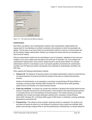 Chapter 13 – Internet Protocol Security and Packet Filtering
TCP/IP Fundamentals for Microsoft Windows Page: 381
Figure 13-11 The Custom Security Methods dialog box
Authentication
Each IPsec rule defines a list of authentication methods. Each authentication method defines the
requirements for how identities are verified in protected communications to which the associated rule
applies. The two peers must have at least one authentication method in common or communication will
fail. By creating multiple authentication methods, you increase the chance that the two computers can
find a common method.
Only one authentication method can be used between a pair of computers, regardless of how many you
configure. If you have multiple rules that apply to the same pair of computers, you must configure the
authentication methods lists in those rules to enable the pair to use the same method. For example,
authentication will fail if a rule between a pair of computers specifies only Kerberos for authentication
and filters only TCP data and another rule specifies only certificates for authentication and filters only
UDP data.
IPsec supports the following authentication methods:
 Kerberos V5 The Kerberos V5 security protocol is the default authentication method for clients that are
running the Kerberos V5 protocol and that are members of the same or trusted Active Directory
domains.
Kerberos V5 authentication is not supported on computers running Windows XP Home Edition or
computers running any other Windows 2000, Windows XP, or Windows Server 2003 operating
system that are not members of an Active Directory domain.
 Public key certificate You should use a public key certificate in situations that include Internet access,
access to corporate resources from remote locations, communications with external business partners,
or computers that do not run the Kerberos V5 security protocol. This method requires you to obtain
certificates from at least one trusted certification authority (CA). Computers running Windows
Server 2003, Windows XP, or Windows 2000 support X.509 Version 3 certificates, including certificates
generated by commercial CAs.
 Preshared key This method involves a shared, secret key similar to a password. It is simple to use
and does not require the client to run the Kerberos V5 protocol or have a public key certificate. Both
parties must manually configure IPsec to use this preshared key. Preshared key is a simple method for
 