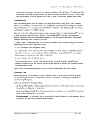 Chapter 13 – Internet Protocol Security and Packet Filtering
TCP/IP Fundamentals for Microsoft Windows Page: 382
authenticating computers that are not running Windows Server 2003, Windows XP, or Windows 2000;
stand-alone computers; or any computers that are not using the Kerberos V5 protocol. This key is for
peer authentication protection only and is not used to protect the data sent between IPsec peers.
Tunnel Endpoint
IPsec tunnels help protect entire IP packets. You configure the tunnel to help protect traffic between
either two IP addresses or two IP subnets. If you configure the tunnel between two computers instead
of two routers (also known as gateways), the IP address outside the AH or ESP payload is the same as
the IP address inside the AH or ESP payload.
IPsec can perform layer 3 tunneling for scenarios in which Layer Two Tunneling Protocol (L2TP) cannot
be used. You do not need to configure a tunnel if you are using L2TP for remote communications
because the client and server virtual private networking (VPN) components of Windows automatically
create the appropriate rules to protect L2TP traffic.
To create a layer 3 tunnel using IPsec, use IP Security Policies or Group Policy to configure and enable
the following two rules for the appropriate policy:
1. A rule for outbound traffic through the tunnel.
You configure the rule for outbound traffic with both a filter list, which describes the traffic to be sent
across the tunnel, and a tunnel endpoint, which is an IP address assigned to the IPsec tunnel peer
(the computer or router on the other side of the tunnel).
2. A rule for inbound traffic through the tunnel.
You configure the rule for inbound traffic with both a filter list, which describes the traffic to be
received across the tunnel, and a tunnel endpoint, which is a local IP address (the computer or router
on this side of the tunnel).
For each rule, you must also specify filter actions, authentication methods, and other settings.
Connection Type
For each IPsec rule, you must define to which connection types on your computer the rule will apply.
The connection types include all connections in Network Connections on the computer for which you
are configuring IPsec policy.
Each rule has one connection type setting:
 All Network Connections The rule applies to communications sent through any network connection
that you have configured on the computer.
 Local Area Network (LAN) The rule applies only to communications sent through LAN connections
that you have configured on the computer.
 Remote Access The rule applies only to communications sent through any remote access or dial-up
connections that you have configured on the computer.
 