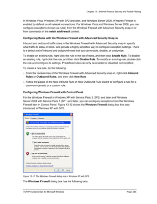 Chapter 13 – Internet Protocol Security and Packet Filtering
TCP/IP Fundamentals for Microsoft Windows Page: 385
In Windows Vista, Windows XP with SP2 and later, and Windows Server 2008, Windows Firewall is
enabled by default on all network connections. For Windows Vista and Windows Server 2008, you can
configure exceptions (known as rules) from the Windows Firewall with Advanced Security snap-in or
from commands in the netsh advfirewall context.
Configuring Rules with the Windows Firewall with Advanced Security Snap-in
Inbound and outbound traffic rules in the Windows Firewall with Advanced Security snap-in specify
what traffic to allow or block, and provide a highly simplified way to configure exception settings. There
is a default set of inbound and outbound rules that you can enable, disable, or customize.
To enable an existing rule, right-click the rule in the list of rules, and then click Enable Rule. To disable
an existing rule, right-click the rule, and then click Disable Rule. To modify an existing rule, double-click
the rule and configure its settings. Predefined rules can only be enabled or disabled, not modified.
To create a new rule, do the following:
1.From the console tree of the Windows Firewall with Advanced Security snap-in, right-click Inbound
Rules or Outbound Rules, and then click New Rule.
2.Follow the pages of the New Inbound Rule or New Outbound Rule wizard to configure a rule for a
common scenario or a custom rule.
Configuring Windows Firewall with Control Panel
For the Windows Firewall in Windows XP with Service Pack 2 (SP2) and later and Windows
Server 2003 with Service Pack 1 (SP1) and later, you can configure exceptions from the Windows
Firewall item in Control Panel. Figure 13-12 shows the Windows Firewall dialog box that was
introduced in Windows XP with SP2.
Figure 13-12 The Windows Firewall dialog box in Windows XP with SP2
The Windows Firewall dialog box has the following tabs:
 