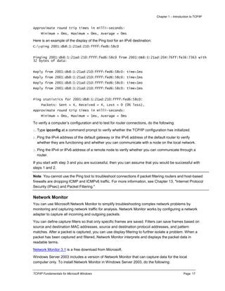 Chapter 1 – Introduction to TCP/IP
TCP/IP Fundamentals for Microsoft Windows Page: 17
Approximate round trip times in milli-seconds:
Minimum = 0ms, Maximum = 0ms, Average = 0ms
Here is an example of the display of the Ping tool for an IPv6 destination:
C:>ping 2001:db8:1:21ad:210:ffff:fed6:58c0
Pinging 2001:db8:1:21ad:210:ffff:fed6:58c0 from 2001:DB8:1:21ad:204:76ff:fe36:7363 with
32 bytes of data:
Reply from 2001:db8:1:21ad:210:ffff:fed6:58c0: time<1ms
Reply from 2001:db8:1:21ad:210:ffff:fed6:58c0: time<1ms
Reply from 2001:db8:1:21ad:210:ffff:fed6:58c0: time<1ms
Reply from 2001:db8:1:21ad:210:ffff:fed6:58c0: time<1ms
Ping statistics for 2001:db8:1:21ad:210:ffff:fed6:58c0:
Packets: Sent = 4, Received = 4, Lost = 0 (0% loss),
Approximate round trip times in milli-seconds:
Minimum = 0ms, Maximum = 1ms, Average = 0ms
To verify a computer’s configuration and to test for router connections, do the following:
1.Type ipconfig at a command prompt to verify whether the TCP/IP configuration has initialized.
2.Ping the IPv4 address of the default gateway or the IPv6 address of the default router to verify
whether they are functioning and whether you can communicate with a node on the local network.
3.Ping the IPv4 or IPv6 address of a remote node to verify whether you can communicate through a
router.
If you start with step 3 and you are successful, then you can assume that you would be successful with
steps 1 and 2.
Note You cannot use the Ping tool to troubleshoot connections if packet filtering routers and host-based
firewalls are dropping ICMP and ICMPv6 traffic. For more information, see Chapter 13, "Internet Protocol
Security (IPsec) and Packet Filtering."
Network Monitor
You can use Microsoft Network Monitor to simplify troubleshooting complex network problems by
monitoring and capturing network traffic for analysis. Network Monitor works by configuring a network
adapter to capture all incoming and outgoing packets.
You can define capture filters so that only specific frames are saved. Filters can save frames based on
source and destination MAC addresses, source and destination protocol addresses, and pattern
matches. After a packet is captured, you can use display filtering to further isolate a problem. When a
packet has been captured and filtered, Network Monitor interprets and displays the packet data in
readable terms.
Network Monitor 3.1 is a free download from Microsoft.
Windows Server 2003 includes a version of Network Monitor that can capture data for the local
computer only. To install Network Monitor in Windows Server 2003, do the following:
 
