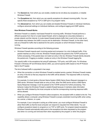 Chapter 13 – Internet Protocol Security and Packet Filtering
TCP/IP Fundamentals for Microsoft Windows Page: 386
 The General tab, from which you can enable, enable but do not allow any exceptions, or disable
Windows Firewall.
 The Exceptions tab, from which you can specify exceptions for allowed incoming traffic. You can
specify these exceptions by TCP or UDP port or by program name.
 The Advanced tab, from which you can enable and disable Windows Firewall on individual interfaces,
configure advanced settings on individual interfaces, and configure logging and ICMP options.
How Windows Firewall Works
Windows Firewall is a stateful, host-based firewall for incoming traffic. Windows Firewall performs a
different purpose from that of a router-based firewall, which is deployed at a boundary between a
private network and the Internet. A router-based firewall protects traffic that is sent to the router as an
intermediate stop between the traffic’s source and its destination. Windows Firewall, on the other hand,
acts as a firewall for traffic that is destined for the same computer on which Windows Firewall is
running.
Windows Firewall operates according to the following process:
 Windows Firewall inspects each incoming packet and compares it to a list of allowed traffic. If the
packet matches an entry in the list, Windows Firewall passes the packet to the TCP/IP protocol for
further processing. If the packet does not match an entry in the list, Windows Firewall silently discards
the packet and, if logging is enabled, creates an entry in the Windows Firewall logging file.
You specify traffic in the exceptions list using IP addresses, TCP ports, and UDP ports. For Windows
Firewall in Windows XP and Windows Server 2003, you cannot specify traffic based on the IP Protocol
field in the IP header.
The list of allowed traffic is populated in two ways:
 When the connection on which Windows Firewall is enabled sends a packet, Windows Firewall creates
an entry in the list so that any response to the traffic will be allowed. The response traffic is incoming
solicited traffic.
For example, if a host sends a Domain Name System (DNS) Name Query Request message to a
DNS server, Windows Firewall adds an entry so that, when the DNS server sends a DNS Name
Query Response message, it can be passed to the TCP/IP protocol for further processing. This
behavior makes the Windows Firewall a stateful firewall because it maintains state information
about the traffic initiated by the local computer so that the corresponding incoming response traffic
will be allowed.
 When you configure Windows Firewall to allow exceptions, the excepted traffic is added to the list. This
capability allows a computer using Windows Firewall to accept unsolicited incoming traffic when acting
as a server, a listener, or a peer.
For example, if your computer is acting as a Web server, you must configure Windows Firewall to
allow Web traffic so that the local computer can respond to requests from Web clients. You can
configure exceptions based on programs or on TCP or UDP ports. For program-based exceptions,
Windows Firewall automatically adds ports to the exceptions list when requested by the program
and when it is running and removes them when requested by the program or when the program
 