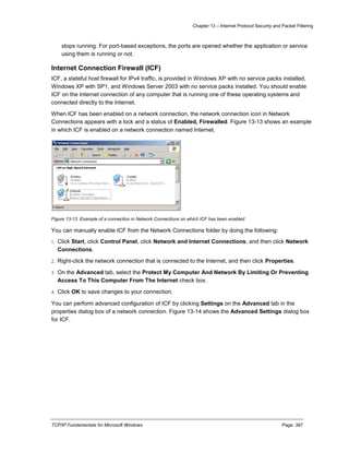 Chapter 13 – Internet Protocol Security and Packet Filtering
TCP/IP Fundamentals for Microsoft Windows Page: 387
stops running. For port-based exceptions, the ports are opened whether the application or service
using them is running or not.
Internet Connection Firewall (ICF)
ICF, a stateful host firewall for IPv4 traffic, is provided in Windows XP with no service packs installed,
Windows XP with SP1, and Windows Server 2003 with no service packs installed. You should enable
ICF on the Internet connection of any computer that is running one of these operating systems and
connected directly to the Internet.
When ICF has been enabled on a network connection, the network connection icon in Network
Connections appears with a lock and a status of Enabled, Firewalled. Figure 13-13 shows an example
in which ICF is enabled on a network connection named Internet.
Figure 13-13 Example of a connection in Network Connections on which ICF has been enabled
You can manually enable ICF from the Network Connections folder by doing the following:
1. Click Start, click Control Panel, click Network and Internet Connections, and then click Network
Connections.
2. Right-click the network connection that is connected to the Internet, and then click Properties.
3. On the Advanced tab, select the Protect My Computer And Network By Limiting Or Preventing
Access To This Computer From The Internet check box.
4. Click OK to save changes to your connection.
You can perform advanced configuration of ICF by clicking Settings on the Advanced tab in the
properties dialog box of a network connection. Figure 13-14 shows the Advanced Settings dialog box
for ICF.
 