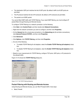 Chapter 13 – Internet Protocol Security and Packet Filtering
TCP/IP Fundamentals for Microsoft Windows Page: 389
 The destination UDP port matches the list of UDP ports. By default, traffic to all UDP ports are
permitted.
 The IP protocol matches the list of IP protocols. By default, all IP protocols are permitted.
 The packet is an ICMP packet.
You cannot filter ICMP traffic with TCP/IP filtering. If you need ICMP filtering, you must configure IP
packet filters through Routing and Remote Access.
To configure TCP/IP filtering on a network connection, do the following:
1. Click Start, click Control Panel, and then double-click Network Connections.
2. Right-click the network connection you want to configure, and then click Properties.
3. On the General tab (for a local area connection) or the Networking tab (for all other connections),
click Internet Protocol (TCP/IP), and then click Properties.
4. Click Advanced.
5. Click Options, click TCP/IP Filtering, and then click Properties.
6. Do one of the following:
 To enable TCP/IP filtering for all adapters, select the Enable TCP/IP filtering (all adapters) check
box.
 To disable TCP/IP filtering for all adapters, clear the Enable TCP/IP filtering (all adapters) check
box.
7. Based on your requirements for TCP/IP filtering, configure TCP ports, UDP ports, or IP protocols for
the allowed traffic.
Figure 13-15 shows the TCP/IP Filtering dialog box.
Figure 13-15 The TCP/IP Filtering dialog box
Packet Filtering with Routing and Remote Access
Using Routing and Remote Access, you can filter IP-based traffic in two ways:
 Basic Firewall
 
