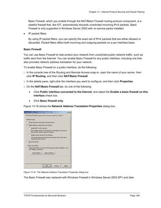 Chapter 13 – Internet Protocol Security and Packet Filtering
TCP/IP Fundamentals for Microsoft Windows Page: 390
Basic Firewall, which you enable through the NAT/Basic Firewall routing protocol component, is a
stateful firewall that, like ICF, automatically discards unsolicited incoming IPv4 packets. Basic
Firewall is only supported in Windows Server 2003 with no service packs installed.
 IP packet filters
By using IP packet filters, you can specify the exact set of IPv4 packets that are either allowed or
discarded. Packet filters affect both incoming and outgoing packets on a per-interface basis.
Basic Firewall
You can use Basic Firewall to help protect your network from unsolicited public network traffic, such as
traffic sent from the Internet. You can enable Basic Firewall for any public interface, including one that
also provides network address translation for your network.
To enable Basic Firewall on a public interface, do the following:
1. In the console tree of the Routing and Remote Access snap-in, open the name of your server, then
click IP Routing, and then click NAT/Basic Firewall.
2. In the details pane, right-click the interface you want to configure, and then click Properties.
3. On the NAT/Basic Firewall tab, do one of the following:
 Click Public interface connected to the Internet, and select the Enable a basic firewall on this
interface check box.
 Click Basic firewall only.
Figure 13-16 shows the Network Address Translation Properties dialog box.
Figure 13-16 The Network Address Translation Properties dialog box
The Basic Firewall was replaced with Windows Firewall in Windows Server 2003 SP1 and later.
 