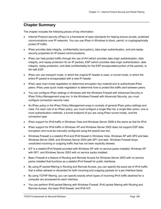 Chapter 13 – Internet Protocol Security and Packet Filtering
TCP/IP Fundamentals for Microsoft Windows Page: 395
Chapter Summary
The chapter includes the following pieces of key information:
 Internet Protocol security (IPsec) is a framework of open standards for helping ensure private, protected
communications over IP networks. You can use IPsec in Windows to block, permit, or cryptographically
protect IP traffic.
 IPsec provides data integrity, confidentiality (encryption), data origin authentication, and anti-replay
security properties for IP-based communications.
 IPsec can help protect traffic through the use of AH (which provides data origin authentication, data
integrity, and replay protection for an IP packet), ESP (which provides data origin authentication, data
integrity, replay protection, and data confidentiality for the ESP-encapsulated portion of the packet), or
AH with ESP.
 IPsec can use transport mode, in which the original IP header is used, or tunnel mode, in which the
entire IP packet is encapsulated with a new IP header.
 IPsec uses main mode negotiation to determine encryption key material and to authenticate IPsec
peers. IPsec uses quick mode negotiation to determine how to protect the traffic sent between peers.
 You can configure IPsec settings in Windows with the Windows Firewall with Advanced Security or
IPsec Policy Management snap-ins. In the Windows Firewall with Advanced Security, you must
configure connection security rules.
 An IPsec policy in the IPsec Policy Management snap-in consists of general IPsec policy settings and
rules. For each rule of an IPsec policy, you must configure a single filter list, a single filter action, one or
more authentication methods, a tunnel endpoint (if you are using IPsec tunnel mode), and the
connection type.
 IPsec support for IPv6 traffic in Windows Vista and Windows Server 2008 is the same as that for IPv4.
 IPsec support for IPv6 traffic in Windows XP and Windows Server 2003 does not support ESP data
encryption and must be manually configured using the Ipsec6.exe tool.
 Windows Firewall is a stateful IPv4 and IPv6 firewall in Windows Vista, Windows XP with SP2 and later,
Windows Server 2008, and Windows Server 2003 with SP1 and later. Windows Firewall drops
unsolicited incoming or outgoing traffic that has not been explicitly allowed.
 ICF is a stateful IPv4 firewall provided with Windows XP with no service packs installed, Windows XP
with SP1, and Windows Server 2003 with no service packs installed.
 Basic Firewall is a feature of Routing and Remote Access for Windows Server 2003 with no service
packs installed that functions as a stateful IPv4 firewall for public interfaces.
 By using IP packet filtering in Routing and Remote Access, you can specify the exact set of IPv4 traffic
that is either allowed or discarded for both incoming and outgoing packets on a per-interface basis.
 By using TCP/IP filtering, you can specify exactly which types of incoming IPv4 traffic destined for a
computer are processed for each interface
 You can perform IPv6 packet filtering with Windows Firewall, IPv6 packet filtering with Routing and
Remote Access, the basic IPv6 firewall, and IPv6 ICF.
 