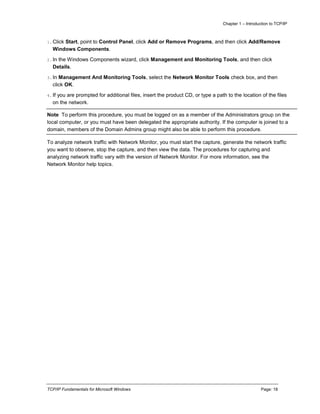 Chapter 1 – Introduction to TCP/IP
TCP/IP Fundamentals for Microsoft Windows Page: 18
1.Click Start, point to Control Panel, click Add or Remove Programs, and then click Add/Remove
Windows Components.
2.In the Windows Components wizard, click Management and Monitoring Tools, and then click
Details.
3.In Management And Monitoring Tools, select the Network Monitor Tools check box, and then
click OK.
4.If you are prompted for additional files, insert the product CD, or type a path to the location of the files
on the network.
Note To perform this procedure, you must be logged on as a member of the Administrators group on the
local computer, or you must have been delegated the appropriate authority. If the computer is joined to a
domain, members of the Domain Admins group might also be able to perform this procedure.
To analyze network traffic with Network Monitor, you must start the capture, generate the network traffic
you want to observe, stop the capture, and then view the data. The procedures for capturing and
analyzing network traffic vary with the version of Network Monitor. For more information, see the
Network Monitor help topics.
 