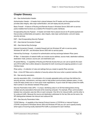 Chapter 13 – Internet Protocol Security and Packet Filtering
TCP/IP Fundamentals for Microsoft Windows Page: 396
Chapter Glossary
AH – See Authentication Header.
Authentication Header – A header that is placed between the IP header and the payload and that
provides data integrity, data origin authentication, and anti-replay security services.
Basic Firewall – A feature of Routing and Remote Access in Windows Server 2003 with no service
packs installed that functions as a stateful IPv4 firewall for public interfaces.
Encapsulating Security Payload – A header and trailer that is placed around an IP packet payload and
that provides confidentiality (encryption), data integrity, data origin authentication, and anti-replay
security services.
ESP – See Encapsulating Security Payload.
ICF – See Internet Connection Firewall.
IKE – See Internet Key Exchange.
Internet Connection Firewall – A stateful firewall built into Windows XP with no service packs,
Windows XP with SP1, and Windows Server 2003 with no service packs.
Internet Key Exchange – A protocol for authentication and key exchange between IPsec peers.
IP filter – A description of network traffic can include source address, source mask, destination address,
destination mask, protocol, source port, and destination port.
IP packet filtering – A capability of Routing and Remote Access that you can use to specify the exact
set of IPv4 traffic that is either allowed or discarded for both incoming and outgoing packets on a per-
interface basis.
IPsec policy – A collection of rules and settings that you create to specify IPsec services.
Rule – A list of IP filters and a collection of security actions that occur when a packet matches a filter.
SA – See security association.
security association (SA) – A combination of a mutually agreeable policy and keys that defines the
security services, mechanisms, and keys used to help protect communication between peers. A main
mode SA helps protect one or more quick mode negotiations. A quick mode SA helps protect the traffic
that it carries in one direction between IPsec peers.
Security Parameters Index (SPI) – A unique, identifying value in an SA that distinguishes among
multiple security associations that exist at the receiving computer. For example, IPsec communication
between two computers uses two SAs on each computer. One SA is for inbound traffic, and the other is
for outbound traffic. Because the source and destination addresses for the two SAs are the same, the
SPI distinguishes between the inbound and outbound SA.
SPI – See Security Parameters Index.
TCP/IP filtering – A capability of the Internet Protocol Version 4 (TCP/IPv4) or Internet Protocol
(TCP/IP) component of Windows Server 2003 and Windows XP that you can use to specify exactly
which types of incoming locally destined IPv4 traffic is processed for each interface.
 