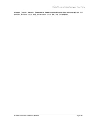 Chapter 13 – Internet Protocol Security and Packet Filtering
TCP/IP Fundamentals for Microsoft Windows Page: 397
Windows Firewall – A stateful IPv4 and IPv6 firewall built into Windows Vista, Windows XP with SP2
and later, Windows Server 2008, and Windows Server 2003 with SP1 and later.
 