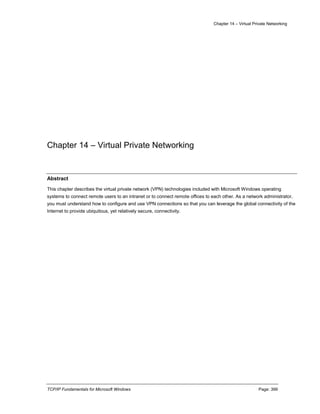 Chapter 14 – Virtual Private Networking
TCP/IP Fundamentals for Microsoft Windows Page: 399
Chapter 14 – Virtual Private Networking
Abstract
This chapter describes the virtual private network (VPN) technologies included with Microsoft Windows operating
systems to connect remote users to an intranet or to connect remote offices to each other. As a network administrator,
you must understand how to configure and use VPN connections so that you can leverage the global connectivity of the
Internet to provide ubiquitous, yet relatively secure, connectivity.
 