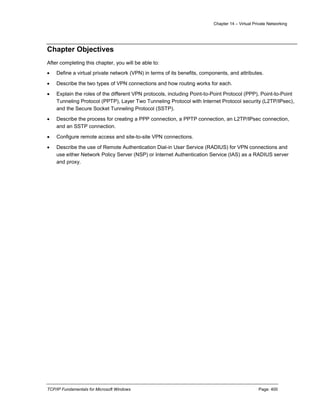 Chapter 14 – Virtual Private Networking
TCP/IP Fundamentals for Microsoft Windows Page: 400
Chapter Objectives
After completing this chapter, you will be able to:
 Define a virtual private network (VPN) in terms of its benefits, components, and attributes.
 Describe the two types of VPN connections and how routing works for each.
 Explain the roles of the different VPN protocols, including Point-to-Point Protocol (PPP), Point-to-Point
Tunneling Protocol (PPTP), Layer Two Tunneling Protocol with Internet Protocol security (L2TP/IPsec),
and the Secure Socket Tunneling Protocol (SSTP).
 Describe the process for creating a PPP connection, a PPTP connection, an L2TP/IPsec connection,
and an SSTP connection.
 Configure remote access and site-to-site VPN connections.
 Describe the use of Remote Authentication Dial-in User Service (RADIUS) for VPN connections and
use either Network Policy Server (NSP) or Internet Authentication Service (IAS) as a RADIUS server
and proxy.
 