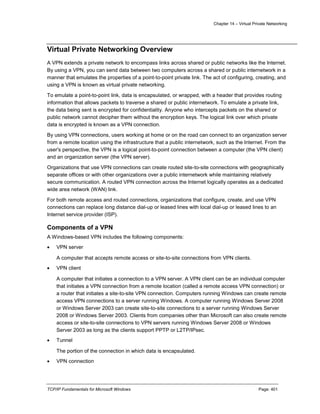 Chapter 14 – Virtual Private Networking
TCP/IP Fundamentals for Microsoft Windows Page: 401
Virtual Private Networking Overview
A VPN extends a private network to encompass links across shared or public networks like the Internet.
By using a VPN, you can send data between two computers across a shared or public internetwork in a
manner that emulates the properties of a point-to-point private link. The act of configuring, creating, and
using a VPN is known as virtual private networking.
To emulate a point-to-point link, data is encapsulated, or wrapped, with a header that provides routing
information that allows packets to traverse a shared or public internetwork. To emulate a private link,
the data being sent is encrypted for confidentiality. Anyone who intercepts packets on the shared or
public network cannot decipher them without the encryption keys. The logical link over which private
data is encrypted is known as a VPN connection.
By using VPN connections, users working at home or on the road can connect to an organization server
from a remote location using the infrastructure that a public internetwork, such as the Internet. From the
user's perspective, the VPN is a logical point-to-point connection between a computer (the VPN client)
and an organization server (the VPN server).
Organizations that use VPN connections can create routed site-to-site connections with geographically
separate offices or with other organizations over a public internetwork while maintaining relatively
secure communication. A routed VPN connection across the Internet logically operates as a dedicated
wide area network (WAN) link.
For both remote access and routed connections, organizations that configure, create, and use VPN
connections can replace long distance dial-up or leased lines with local dial-up or leased lines to an
Internet service provider (ISP).
Components of a VPN
A Windows-based VPN includes the following components:
 VPN server
A computer that accepts remote access or site-to-site connections from VPN clients.
 VPN client
A computer that initiates a connection to a VPN server. A VPN client can be an individual computer
that initiates a VPN connection from a remote location (called a remote access VPN connection) or
a router that initiates a site-to-site VPN connection. Computers running Windows can create remote
access VPN connections to a server running Windows. A computer running Windows Server 2008
or Windows Server 2003 can create site-to-site connections to a server running Windows Server
2008 or Windows Server 2003. Clients from companies other than Microsoft can also create remote
access or site-to-site connections to VPN servers running Windows Server 2008 or Windows
Server 2003 as long as the clients support PPTP or L2TP/IPsec.
 Tunnel
The portion of the connection in which data is encapsulated.
 VPN connection
 