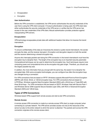Chapter 14 – Virtual Private Networking
TCP/IP Fundamentals for Microsoft Windows Page: 403
 Encapsulation
 Encryption
User Authentication
Before the VPN connection is established, the VPN server authenticates the security credentials of the
user that is using the VPN client computer. If mutual authentication is being used, the VPN client also
either authenticates the security credentials of the VPN server or verifies that the VPN server has
access to the user credentials of the VPN client. Mutual authentication provides protection against
masquerading VPN servers.
Encapsulation
VPN technology encapsulates private data with additional headers that allow it to traverse the transit
internetwork.
Encryption
To ensure confidentiality of the data as it traverses the shared or public transit internetwork, the sender
encrypts the data, and the receiver decrypts it. Encryption and decryption depend on both the sender
and the receiver determining a shared encryption key.
Anyone who intercepts packets sent along the VPN connection in the transit internetwork must have the
encryption key to decipher them. The length of the encryption key is an important security parameter.
Computational techniques can be used to determine the encryption key. Such techniques require more
computing power and computational time as the encryption key gets longer. Therefore, you should use
the largest possible key size.
In addition, the more information that you encrypt with the same key, the easier it is to decipher the
encrypted data. With some encryption technologies, you can configure how often the encryption keys
are changed during a connection.
For VPN connections that are based on PPTP, Windows supports Microsoft Point-to-Point Encryption
(MPPE) with 40-bit, 56-bit, or 128-bit encryption keys. For VPN connections that are based on
L2TP/IPsec, Windows supports Data Encryption Standard (DES) with a 56-bit key or Triple-DES with
three 56-bit keys. For VPN connections that are based on SSTP, Windows Vista with Service Pack 1
and Windows Server 2008 supports Secure Sockets Layer (SSL) with RC4 or Advanced Encryption
Standard (AES) and 128-bit keys.
Types of VPN Connections
Windows-based VPNs support both remote access and site-to-site VPN connections.
Remote Access
A remote access VPN connection is made by a remote access VPN client (a single computer) when
connecting to a private network. The VPN server provides access not only to the resources of the
server but also to the entire network to which the server is attached. The packets sent across the VPN
connection originate at the remote access client.
 