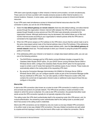 Chapter 14 – Virtual Private Networking
TCP/IP Fundamentals for Microsoft Windows Page: 405
VPN client users typically engage in either intranet or Internet communication, not both simultaneously.
These users do not have a problem with mutually exclusive access to either Internet locations or to
intranet locations. However, in some cases, users need simultaneous access to intranet and Internet
resources.
If your VPN users need simultaneous access to intranet and Internet resources when the VPN
connection is active, you can do one of the following:
 Select the Use default gateway on remote network check box (the default setting), and allow Internet
access through the organization intranet. Internet traffic between the VPN client and Internet hosts
passes though firewalls or proxy servers as if the VPN client were physically connected to the
organization intranet. Although performance may be decreased, this method allows you to filter and
monitor Internet access according to your organization's network policies while the VPN client is
connected to the organization network.
 When the VPN server assigns an IPv4 address to the VPN client, ensure that the subnet mask is set to
the same class-based subnet mask of the Internet address class of the IPv4 address. If the addressing
within your intranet is based on a single class-based address prefix, clear the Use default gateway on
remote network check box. The best example is when your intranet is using the private IPv4 address
prefix of 10.0.0.0/8.
 If the addressing within your intranet is not based on a single class-based address prefix, you can use
one of the following solutions:
 The DHCPInform message sent by VPN clients running Windows includes a request for the
Classless Static Routes DHCP option. On your DHCP server running Windows Server 2008 or
Windows Server 2003, configure the Classless Static Routes DHCP option for the appropriate
scope to contain a set of routes that represent the address space of your intranet. These routes are
automatically added to the routing table of the requesting VPN client.
 By using the Connection Manager Administration Kit (CMAK) for Windows Server 2008 or
Windows Server 2003, you can configure specific routes as part of the Connection Manager profile
that you distribute to VPN users. You can also specify a Uniform Resource Locator (URL) that
contains the current set of organization intranet routes or additional routes beyond those that you
configure in the profile.
Site-to-Site
A site-to-site VPN connection (also known as a router-to-router VPN connection) is made by a router
and connects two portions of a private network. The VPN server provides a routed connection to the
network to which the server is attached. On a site-to-site VPN connection, the packets that either router
sends across the VPN connection typically do not typically originate at the routers.
The calling router (the VPN client) authenticates itself to the answering router (the VPN server), and, for
mutual authentication, the answering router authenticates itself to the calling router or provides proof
that it has access to the calling router's credentials.
Site-to-site VPN connections can be initiated by only one router (a one-way initiated VPN connection)
or by either router (a two-way initiated VPN connection). One-way initiated connections are well suited
to a spoke-and-hub topology in which only the branch office router can initiate the connection. Site-to-
 