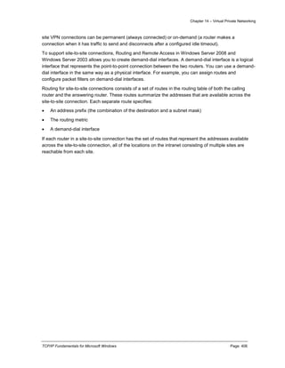 Chapter 14 – Virtual Private Networking
TCP/IP Fundamentals for Microsoft Windows Page: 406
site VPN connections can be permanent (always connected) or on-demand (a router makes a
connection when it has traffic to send and disconnects after a configured idle timeout).
To support site-to-site connections, Routing and Remote Access in Windows Server 2008 and
Windows Server 2003 allows you to create demand-dial interfaces. A demand-dial interface is a logical
interface that represents the point-to-point connection between the two routers. You can use a demand-
dial interface in the same way as a physical interface. For example, you can assign routes and
configure packet filters on demand-dial interfaces.
Routing for site-to-site connections consists of a set of routes in the routing table of both the calling
router and the answering router. These routes summarize the addresses that are available across the
site-to-site connection. Each separate route specifies:
 An address prefix (the combination of the destination and a subnet mask)
 The routing metric
 A demand-dial interface
If each router in a site-to-site connection has the set of routes that represent the addresses available
across the site-to-site connection, all of the locations on the intranet consisting of multiple sites are
reachable from each site.
 