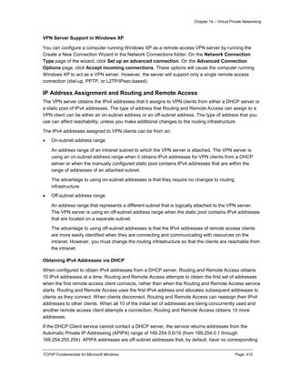 Chapter 14 – Virtual Private Networking
TCP/IP Fundamentals for Microsoft Windows Page: 415
VPN Server Support in Windows XP
You can configure a computer running Windows XP as a remote access VPN server by running the
Create a New Connection Wizard in the Network Connections folder. On the Network Connection
Type page of the wizard, click Set up an advanced connection. On the Advanced Connection
Options page, click Accept incoming connections. These options will cause the computer running
Windows XP to act as a VPN server. However, the server will support only a single remote access
connection (dial-up, PPTP, or L2TP/IPsec-based).
IP Address Assignment and Routing and Remote Access
The VPN server obtains the IPv4 addresses that it assigns to VPN clients from either a DHCP server or
a static pool of IPv4 addresses. The type of address that Routing and Remote Access can assign to a
VPN client can be either an on-subnet address or an off-subnet address. The type of address that you
use can affect reachability, unless you make additional changes to the routing infrastructure.
The IPv4 addresses assigned to VPN clients can be from an:
 On-subnet address range
An address range of an intranet subnet to which the VPN server is attached. The VPN server is
using an on-subnet address range when it obtains IPv4 addresses for VPN clients from a DHCP
server or when the manually configured static pool contains IPv4 addresses that are within the
range of addresses of an attached subnet.
The advantage to using on-subnet addresses is that they require no changes to routing
infrastructure.
 Off-subnet address range
An address range that represents a different subnet that is logically attached to the VPN server.
The VPN server is using an off-subnet address range when the static pool contains IPv4 addresses
that are located on a separate subnet.
The advantage to using off-subnet addresses is that the IPv4 addresses of remote access clients
are more easily identified when they are connecting and communicating with resources on the
intranet. However, you must change the routing infrastructure so that the clients are reachable from
the intranet.
Obtaining IPv4 Addresses via DHCP
When configured to obtain IPv4 addresses from a DHCP server, Routing and Remote Access obtains
10 IPv4 addresses at a time. Routing and Remote Access attempts to obtain the first set of addresses
when the first remote access client connects, rather than when the Routing and Remote Access service
starts. Routing and Remote Access uses the first IPv4 address and allocates subsequent addresses to
clients as they connect. When clients disconnect, Routing and Remote Access can reassign their IPv4
addresses to other clients. When all 10 of the initial set of addresses are being concurrently used and
another remote access client attempts a connection, Routing and Remote Access obtains 10 more
addresses.
If the DHCP Client service cannot contact a DHCP server, the service returns addresses from the
Automatic Private IP Addressing (APIPA) range of 169.254.0.0/16 (from 169.254.0.1 through
169.254.255.254). APIPA addresses are off-subnet addresses that, by default, have no corresponding
 
