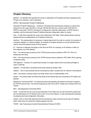 Chapter 1 – Introduction to TCP/IP
TCP/IP Fundamentals for Microsoft Windows Page: 20
Chapter Glossary
address – An identifier that specifies the source or destination of IP packets and that is assigned at the
IP layer to an interface or set of interfaces.
APIPA – See Automatic Private IP Addressing.
Automatic Private IP Addressing – A feature in Windows that automatically configures a unique IPv4
address from the range 169.254.0.1 through 169.254.255.254 and a subnet mask of 255.255.0.0.
APIPA is used when TCP/IP in Windows is configured for automatic addressing, no DHCP server is
available, and the Automatic Private IP Address alternate configuration option is chosen.
host – A node that is typically the source and a destination of IP traffic. Hosts silently discard received
packets that are not addressed to an IP address of the host.
interface – The representation of a physical or logical attachment of a node to a subnet. An example of
a physical interface is a network adapter. An example of a logical interface is a tunnel interface that is
used to send IPv6 packets across an IPv4 network.
IP – Features or attributes that apply to both IPv4 and IPv6. For example, an IP address is either an
IPv4 address or an IPv6 address.
IPv4 – The Internet layer protocols of the TCP/IP protocol suite as defined in RFC 791. IPv4 is in
widespread use today.
IPv6 – The Internet layer protocols of the TCP/IP protocol suite as defined in RFC 2460. IPv6 is gaining
acceptance today.
LAN segment – A portion of a subnet that consists of a single medium that is bounded by bridges or
Layer 2 switches.
neighbor – A node that is connected to the same subnet as another node.
network – Two or more subnets that are connected by routers. Another term for network is internetwork.
node – Any device, including routers and hosts, which runs an implementation of IP.
packet – The protocol data unit (PDU) that exists at the Internet layer and comprises an IP header and
payload.
Request for Comments (RFC) - An official document that specifies the details for protocols included in
the TCP/IP protocol suite. The Internet Engineering Task Force (IETF) creates and maintains RFCs for
TCP/IP.
RFC – See Request for Comments (RFC).
router – A node that can be a source and destination for IP traffic and can also forward IP packets that
are not addressed to an IP address of the router. On an IPv6 network, a router also typically advertises
its presence and host configuration information.
subnet – One or more LAN segments that are bounded by routers and that use the same IP address
prefix. Other terms for subnet are network segment and link.
TCP/IP – See Transmission Control Protocol/Internet Protocol (TCP/IP).
 