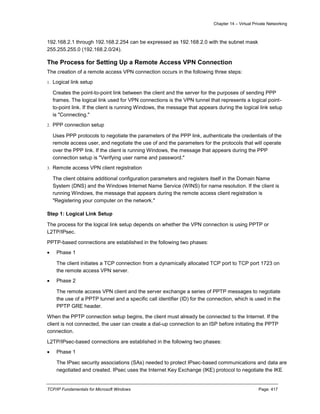 Chapter 14 – Virtual Private Networking
TCP/IP Fundamentals for Microsoft Windows Page: 417
192.168.2.1 through 192.168.2.254 can be expressed as 192.168.2.0 with the subnet mask
255.255.255.0 (192.168.2.0/24).
The Process for Setting Up a Remote Access VPN Connection
The creation of a remote access VPN connection occurs in the following three steps:
1. Logical link setup
Creates the point-to-point link between the client and the server for the purposes of sending PPP
frames. The logical link used for VPN connections is the VPN tunnel that represents a logical point-
to-point link. If the client is running Windows, the message that appears during the logical link setup
is "Connecting."
2. PPP connection setup
Uses PPP protocols to negotiate the parameters of the PPP link, authenticate the credentials of the
remote access user, and negotiate the use of and the parameters for the protocols that will operate
over the PPP link. If the client is running Windows, the message that appears during the PPP
connection setup is "Verifying user name and password."
3. Remote access VPN client registration
The client obtains additional configuration parameters and registers itself in the Domain Name
System (DNS) and the Windows Internet Name Service (WINS) for name resolution. If the client is
running Windows, the message that appears during the remote access client registration is
"Registering your computer on the network."
Step 1: Logical Link Setup
The process for the logical link setup depends on whether the VPN connection is using PPTP or
L2TP/IPsec.
PPTP-based connections are established in the following two phases:
 Phase 1
The client initiates a TCP connection from a dynamically allocated TCP port to TCP port 1723 on
the remote access VPN server.
 Phase 2
The remote access VPN client and the server exchange a series of PPTP messages to negotiate
the use of a PPTP tunnel and a specific call identifier (ID) for the connection, which is used in the
PPTP GRE header.
When the PPTP connection setup begins, the client must already be connected to the Internet. If the
client is not connected, the user can create a dial-up connection to an ISP before initiating the PPTP
connection.
L2TP/IPsec-based connections are established in the following two phases:
 Phase 1
The IPsec security associations (SAs) needed to protect IPsec-based communications and data are
negotiated and created. IPsec uses the Internet Key Exchange (IKE) protocol to negotiate the IKE
 