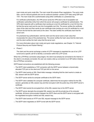 Chapter 14 – Virtual Private Networking
TCP/IP Fundamentals for Microsoft Windows Page: 418
main mode and quick mode SAs. The main mode SA protects IPsec negotiations. The quick mode
SAs—one for inbound packets and one for outbound packets—protect L2TP data using UDP port
1701. The main mode SA is authenticated using either certificates or a preshared key.
For certificate authentication, the VPN server sends the VPN client a list of acceptable root
certification authorities (CAs) from which the server will accept a certificate for authentication. The
VPN client responds with a certificate chain (ending at a root CA certificate for a root CA from the
list that the server sent) and its own list of acceptable root CAs. The server verifies the certificate
chain of the client and then sends its own certificate chain (ending at a root CA certificate for a root
CA from the list that the client sent) to the client. The client verifies the certificate chain that the
server sent.
For preshared key authentication, both the client and the server send a hash value that
incorporates the value of the preshared key. The server verifies the hash value that the client sent,
and the client verifies the hash value that the server sent.
For more information about main mode and quick mode negotiations, see Chapter 13, "Internet
Protocol Security and Packet Filtering."
 Phase 2
The client and the server exchange a series of L2TP messages to negotiate the use of an L2TP
tunnel and a specific call ID to identify a connection within the L2TP tunnel.
When the L2TP/IPsec connection setup begins, the client must already be connected to the Internet. If
the client is not already connected, the user can create a dial-up connection to an ISP before initiating
the L2TP/IPsec connection.
SSTP-based connections are established with the following process:
1.The SSTP client establishes a TCP connection with the SSTP server between a dynamically-
allocated TCP port on the client and TCP port 443 on the server.
2.The SSTP client sends an SSL Client-Hello message, indicating that the client wants to create an
SSL session with the SSTP server.
3.The SSTP server sends its computer certificate to the SSTP client.
4.The SSTP client validates the computer certificate, determines the encryption method for the SSL
session, generates an SSL session key and then encrypts it with the public key of the SSTP server’s
certificate.
5.The SSTP client sends the encrypted form of the SSL session key to the SSTP server.
6.The SSTP server decrypts the encrypted SSL session key with the private key of its computer
certificate. All future communication between the SSTP client and the SSTP server is encrypted with
the negotiated encryption method and SSL session key.
7.The SSTP client sends an HTTP over SSL request message to the SSTP server.
8.The SSTP client negotiates an SSTP tunnel with the SSTP server.
 
