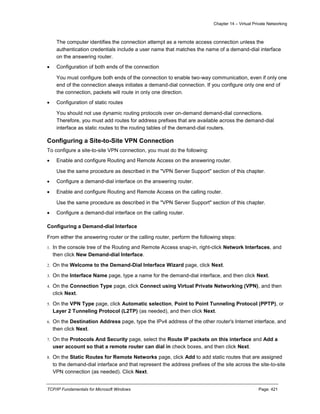 Chapter 14 – Virtual Private Networking
TCP/IP Fundamentals for Microsoft Windows Page: 421
The computer identifies the connection attempt as a remote access connection unless the
authentication credentials include a user name that matches the name of a demand-dial interface
on the answering router.
 Configuration of both ends of the connection
You must configure both ends of the connection to enable two-way communication, even if only one
end of the connection always initiates a demand-dial connection. If you configure only one end of
the connection, packets will route in only one direction.
 Configuration of static routes
You should not use dynamic routing protocols over on-demand demand-dial connections.
Therefore, you must add routes for address prefixes that are available across the demand-dial
interface as static routes to the routing tables of the demand-dial routers.
Configuring a Site-to-Site VPN Connection
To configure a site-to-site VPN connection, you must do the following:
 Enable and configure Routing and Remote Access on the answering router.
Use the same procedure as described in the "VPN Server Support" section of this chapter.
 Configure a demand-dial interface on the answering router.
 Enable and configure Routing and Remote Access on the calling router.
Use the same procedure as described in the "VPN Server Support" section of this chapter.
 Configure a demand-dial interface on the calling router.
Configuring a Demand-dial Interface
From either the answering router or the calling router, perform the following steps:
1. In the console tree of the Routing and Remote Access snap-in, right-click Network Interfaces, and
then click New Demand-dial Interface.
2. On the Welcome to the Demand-Dial Interface Wizard page, click Next.
3. On the Interface Name page, type a name for the demand-dial interface, and then click Next.
4. On the Connection Type page, click Connect using Virtual Private Networking (VPN), and then
click Next.
5. On the VPN Type page, click Automatic selection, Point to Point Tunneling Protocol (PPTP), or
Layer 2 Tunneling Protocol (L2TP) (as needed), and then click Next.
6. On the Destination Address page, type the IPv4 address of the other router's Internet interface, and
then click Next.
7. On the Protocols And Security page, select the Route IP packets on this interface and Add a
user account so that a remote router can dial in check boxes, and then click Next.
8. On the Static Routes for Remote Networks page, click Add to add static routes that are assigned
to the demand-dial interface and that represent the address prefixes of the site across the site-to-site
VPN connection (as needed). Click Next.
 