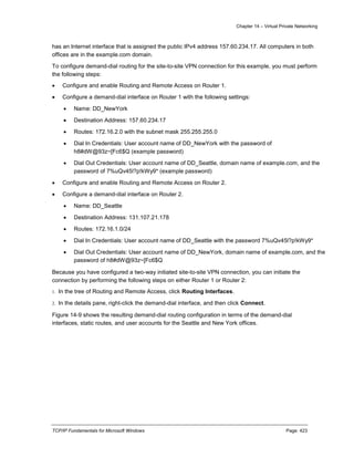 Chapter 14 – Virtual Private Networking
TCP/IP Fundamentals for Microsoft Windows Page: 423
has an Internet interface that is assigned the public IPv4 address 157.60.234.17. All computers in both
offices are in the example.com domain.
To configure demand-dial routing for the site-to-site VPN connection for this example, you must perform
the following steps:
 Configure and enable Routing and Remote Access on Router 1.
 Configure a demand-dial interface on Router 1 with the following settings:
 Name: DD_NewYork
 Destination Address: 157.60.234.17
 Routes: 172.16.2.0 with the subnet mask 255.255.255.0
 Dial In Credentials: User account name of DD_NewYork with the password of
h8#dW@93z~[Fc6$Q (example password)
 Dial Out Credentials: User account name of DD_Seattle, domain name of example.com, and the
password of 7%uQv45l?p!kWy9* (example password)
 Configure and enable Routing and Remote Access on Router 2.
 Configure a demand-dial interface on Router 2.
 Name: DD_Seattle
 Destination Address: 131.107.21.178
 Routes: 172.16.1.0/24
 Dial In Credentials: User account name of DD_Seattle with the password 7%uQv45l?p!kWy9*
 Dial Out Credentials: User account name of DD_NewYork, domain name of example.com, and the
password of h8#dW@93z~[Fc6$Q
Because you have configured a two-way initiated site-to-site VPN connection, you can initiate the
connection by performing the following steps on either Router 1 or Router 2:
1. In the tree of Routing and Remote Access, click Routing Interfaces.
2. In the details pane, right-click the demand-dial interface, and then click Connect.
Figure 14-9 shows the resulting demand-dial routing configuration in terms of the demand-dial
interfaces, static routes, and user accounts for the Seattle and New York offices.
 