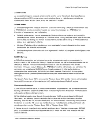 Chapter 14 – Virtual Private Networking
TCP/IP Fundamentals for Microsoft Windows Page: 426
Access Clients
An access client requires access to a network or to another part of the network. Examples of access
clients are dial-up or VPN remote access clients, wireless clients, or LAN clients connected to an
authenticating switch. Access clients do not use the RADIUS protocol.
Access Servers
An access server provides access to a network. An access server using a RADIUS infrastructure is also
a RADIUS client, sending connection requests and accounting messages to a RADIUS server.
Examples of access servers are the following:
 Network access servers (remote access servers) that provide remote access to an organization
network or to the Internet. An example is a computer that is running Windows Server 2008 or Windows
Server 2003 and Routing and Remote Access and that provides either dial-up or VPN-based remote
access to an organization's intranet.
 Wireless APs that provide physical access to an organization's network by using wireless-based
transmission and reception technologies.
 Switches that provide physical access to an organization's network by using LAN technologies such as
Ethernet.
RADIUS Servers
A RADIUS server receives and processes connection requests or accounting messages sent by
RADIUS clients or RADIUS proxies. During a connection request, the RADIUS server processes the list
of RADIUS attributes in the connection request. Based on a set of authorization rules and the
information in the user account database, the RADIUS server either authenticates and authorizes the
connection and sends back a RADIUS Access-Accept message or, if either authentication or
authorization fails, sends back a RADIUS Access-Reject message. The RADIUS Access-Accept
message can contain connection restrictions that the access server enforces for the duration of the
connection.
The Network Policy Server (NPS) component of Windows Server 2008 and the Internet Authentication
Service (IAS) component of Windows Server 2003 are industry-standard RADIUS servers.
User Account Databases
A user account database is a list of user accounts and their properties that a RADIUS server can check
to verify authentication credentials and to obtain user account properties that contain information about
authorization and connection parameters.
NPS and IAS can use the local Security Accounts Manager (SAM), a domain based on Microsoft
Windows NT 4.0 operating systems, or Active Directory as a user account database. For Active
Directory, NPS and IAS can provide authentication and authorization for user or computer accounts in
the domain of which the IAS server is a member, two-way trusted domains, and trusted forests with
domain controllers running Windows Server 2008 or Windows Server 2003.
If the user accounts for authentication reside in a different type of database, you can use a RADIUS
proxy to forward the authentication request to a RADIUS server that does have access to the user
account database.
 