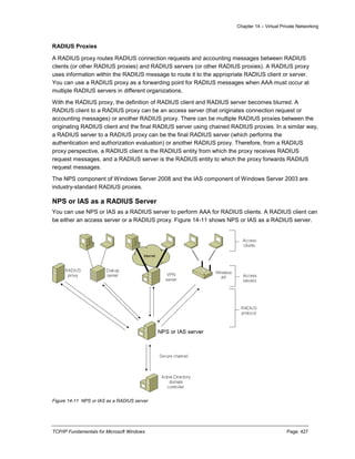 Chapter 14 – Virtual Private Networking
TCP/IP Fundamentals for Microsoft Windows Page: 427
RADIUS Proxies
A RADIUS proxy routes RADIUS connection requests and accounting messages between RADIUS
clients (or other RADIUS proxies) and RADIUS servers (or other RADIUS proxies). A RADIUS proxy
uses information within the RADIUS message to route it to the appropriate RADIUS client or server.
You can use a RADIUS proxy as a forwarding point for RADIUS messages when AAA must occur at
multiple RADIUS servers in different organizations.
With the RADIUS proxy, the definition of RADIUS client and RADIUS server becomes blurred. A
RADIUS client to a RADIUS proxy can be an access server (that originates connection request or
accounting messages) or another RADIUS proxy. There can be multiple RADIUS proxies between the
originating RADIUS client and the final RADIUS server using chained RADIUS proxies. In a similar way,
a RADIUS server to a RADIUS proxy can be the final RADIUS server (which performs the
authentication and authorization evaluation) or another RADIUS proxy. Therefore, from a RADIUS
proxy perspective, a RADIUS client is the RADIUS entity from which the proxy receives RADIUS
request messages, and a RADIUS server is the RADIUS entity to which the proxy forwards RADIUS
request messages.
The NPS component of Windows Server 2008 and the IAS component of Windows Server 2003 are
industry-standard RADIUS proxies.
NPS or IAS as a RADIUS Server
You can use NPS or IAS as a RADIUS server to perform AAA for RADIUS clients. A RADIUS client can
be either an access server or a RADIUS proxy. Figure 14-11 shows NPS or IAS as a RADIUS server.
Figure 14-11 NPS or IAS as a RADIUS server
 