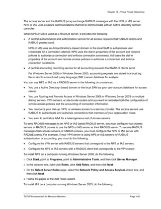 Chapter 14 – Virtual Private Networking
TCP/IP Fundamentals for Microsoft Windows Page: 428
The access server and the RADIUS proxy exchange RADIUS messages with the NPS or IAS server.
NPS or IAS uses a secure communications channel to communicate with an Active Directory domain
controller.
When NPS or IAS is used as a RADIUS server, it provides the following:
 A central authentication and authorization service for all access requests that RADIUS clients and
RADIUS proxies send.
NPS or IAS uses an Active Directory–based domain or the local SAM to authenticate user
credentials for a connection attempt. NPS uses the dial-in properties of the account and network
policies to authorize a connection and enforce connection constraints. IAS uses the dial-in
properties of the account and remote access policies to authorize a connection and enforce
connection constraints.
 A central accounting recording service for all accounting requests that RADIUS clients send.
For Windows Server 2008 or Windows Server 2003, accounting requests are stored in a local log
file or sent to a structured query language (SQL) server database for analysis.
You can use NPS or IAS as a RADIUS server in the following circumstances:
 You use a Active Directory–based domain or the local SAM as your user account database for access
clients.
 You use Routing and Remote Access in Windows Server 2008 or Windows Server 2003 on multiple
dial-up servers, VPN servers, or site-to-site routers and you want to centralize both the configuration of
remote access policies and the accounting of connection information.
 You outsource your dial-up, VPN, or wireless access to a service provider. The access servers use
RADIUS to authenticate and authorize connections that members of your organization make.
 You want to centralize AAA for a heterogeneous set of access servers.
To send RADIUS messages to an NPS or IAS-based RADIUS server, you must configure your access
servers or RADIUS proxies to use the NPS or IAS server as their RADIUS server. To receive RADIUS
messages from access servers or RADIUS proxies, you must configure the NPS or IAS server with
RADIUS clients. For example, if your VPN server is using NPS or IAS servers for RADIUS
authentication or accounting, you must do the following:
 Configure the VPN server with RADIUS servers that correspond to the NPS or IAS servers.
 Configure the NPS or IAS servers with a RADIUS client that corresponds to the VPN server.
To install NPS on a computer running Windows Server 2008, do the following:
1. Click Start, point to Programs, point to Administrative Tools, and then click Server Manager.
2. In the console tree, right-click Roles, click Add Roles, and then click Next.
3. On the Select Server Roles page, select the Network Policy and Access Services check box, and
then click Next.
4. Follow the pages of the Add Roles wizard.
To install IAS on a computer running Windows Server 2003, do the following:
 