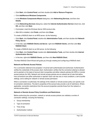 Chapter 14 – Virtual Private Networking
TCP/IP Fundamentals for Microsoft Windows Page: 429
1. Click Start, click Control Panel, and then double-click Add or Remove Programs.
2. Click Add/Remove Windows Components.
3. In the Windows Components Wizard dialog box, click Networking Services, and then click
Details.
4. In the Networking Services dialog box, select the Internet Authentication Service check box, click
OK, and then click Next.
5. If prompted, insert the Windows Server 2003 product disk.
6. After IAS is installed, click Finish, and then click Close.
To create a RADIUS client on an NPS server, do the following:
1. Click Start, click Control Panel, double-click Administrative Tools, and then double-click Network
Policy Server.
2. In the tree, open RADIUS Clients and Server, right-click RADIUS Clients, and then click New
RADIUS Client.
To create a RADIUS client on an IAS server, do the following:
3. Click Start, click Control Panel, double-click Administrative Tools, and then double-click Internet
Authentication Service.
4. In the tree, right-click RADIUS Clients, and then click New RADIUS Client.
The New RADIUS Client Wizard will guide you through creating and configuring a RADIUS client.
Network and Remote Access Policies
For a connection attempt to be accepted, it must be both authenticated and authorized. Authentication
verifies the credentials of the access client. Authorization verifies that the connection attempt is allowed
and is granted on the basis of account dial-in properties and either network policies (for NPS) or remote
access policies (for IAS). Network and remote access policies are an ordered set of rules that define
how connections are either authorized or rejected. Each rule has one or more conditions, a set of profile
settings, and a setting for network or remote access permission.
When a connection is authorized, the settings of the network or remote access policy can specify a set
of connection restrictions. The dial-in properties of the account also provide a set of restrictions. Where
applicable, connection restrictions from the account properties override those from the network or
remote access policy.
Network or Remote Access Policy Conditions and Restrictions
Before authorizing the connection, network or remote access policies can validate a number of
connection settings, including the following:
 Group membership
 Type of connection
 Time of day
 Authentication method
 