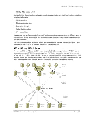 Chapter 14 – Virtual Private Networking
TCP/IP Fundamentals for Microsoft Windows Page: 430
 Identity of the access server
After authorizing the connection, network or remote access policies can specify connection restrictions,
including the following:
 Idle timeout time
 Maximum session time
 Encryption strength
 Authentication method
 IPv4 packet filters
For example, you can have policies that specify different maximum session times for different types of
connections or groups. Additionally, you can have policies that specify restricted access for business
partners or vendors.
You can configure network or remote access policies either from the VPN server computer, if it is not
configured to use RADIUS, or from the NPS or IAS server computer.
NPS or IAS as a RADIUS Proxy
You can use NPS or IAS as a RADIUS proxy to route RADIUS messages between RADIUS clients
(access servers) and RADIUS servers that perform AAA for the connection attempt. When you use
NPA or IAS as a RADIUS proxy, NPS or IAS acts as a central switching or routing point through which
RADIUS access and accounting messages flow. NPS or IAS records information in an accounting log
about the messages that it forwards. Figure 14-12 shows NPS or IAS as a RADIUS proxy.
 