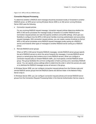 Chapter 14 – Virtual Private Networking
TCP/IP Fundamentals for Microsoft Windows Page: 431
Figure 14-12 NPS or IAS as a RADIUS proxy
Connection Request Processing
To determine whether a RADIUS client message should be processed locally or forwarded to another
RADIUS server, an NPS server running Windows Server 2008 or an IAS server running Windows
Server 2003 uses the following:
 Connection request policies
For any incoming RADIUS request message, connection request policies determine whether the
NPS or IAS server processes the message locally or forwards it to another RADIUS server.
Connection request policies are rules that specify conditions and profile settings, which give you
flexibility to configure how the NPS or IAS server handles incoming authentication and accounting
request messages. With connection request policies, you can create a series of policies so that an
NPS or IAS server processes some RADIUS request messages locally (acting as a RADIUS
server) and forwards other types of messages to another RADIUS server (acting as a RADIUS
proxy).
 Remote RADIUS server groups
When an NPS or IAS server forwards RADIUS messages, remote RADIUS server groups specify
the set of RADIUS servers to which the server forwards the messages. A remote RADIUS server
group is a named group that contains one or more RADIUS servers. When you configure a
connection request policy to forward RADIUS traffic, you must specify a remote RADIUS server
group. This group facilitates the common configuration of both a primary and a secondary RADIUS
server. You can specify various settings either to determine the order in which the servers are used
or to distribute the RADIUS messages across all servers in the group.
In Windows Server 2008, you can configure connection request policies from the Policies node and
remote RADIUS server groups from the RADIUS Clients and Servers folder in the Network Policy
Server snap-in.
In Windows Server 2003, you can configure connection request policies and remote RADIUS server
groups from the Connection Request Processing folder in the Internet Authentication Service snap-in.
 