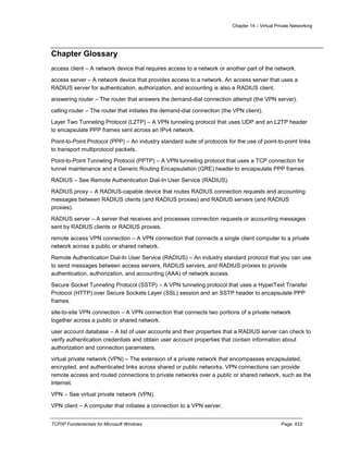 Chapter 14 – Virtual Private Networking
TCP/IP Fundamentals for Microsoft Windows Page: 433
Chapter Glossary
access client – A network device that requires access to a network or another part of the network.
access server – A network device that provides access to a network. An access server that uses a
RADIUS server for authentication, authorization, and accounting is also a RADIUS client.
answering router – The router that answers the demand-dial connection attempt (the VPN server).
calling router – The router that initiates the demand-dial connection (the VPN client).
Layer Two Tunneling Protocol (L2TP) – A VPN tunneling protocol that uses UDP and an L2TP header
to encapsulate PPP frames sent across an IPv4 network.
Point-to-Point Protocol (PPP) – An industry standard suite of protocols for the use of point-to-point links
to transport multiprotocol packets.
Point-to-Point Tunneling Protocol (PPTP) – A VPN tunneling protocol that uses a TCP connection for
tunnel maintenance and a Generic Routing Encapsulation (GRE) header to encapsulate PPP frames.
RADIUS – See Remote Authentication Dial-In User Service (RADIUS).
RADIUS proxy – A RADIUS-capable device that routes RADIUS connection requests and accounting
messages between RADIUS clients (and RADIUS proxies) and RADIUS servers (and RADIUS
proxies).
RADIUS server – A server that receives and processes connection requests or accounting messages
sent by RADIUS clients or RADIUS proxies.
remote access VPN connection – A VPN connection that connects a single client computer to a private
network across a public or shared network.
Remote Authentication Dial-In User Service (RADIUS) – An industry standard protocol that you can use
to send messages between access servers, RADIUS servers, and RADIUS proxies to provide
authentication, authorization, and accounting (AAA) of network access.
Secure Socket Tunneling Protocol (SSTP) – A VPN tunneling protocol that uses a HyperText Transfer
Protocol (HTTP) over Secure Sockets Layer (SSL) session and an SSTP header to encapsulate PPP
frames.
site-to-site VPN connection – A VPN connection that connects two portions of a private network
together across a public or shared network.
user account database – A list of user accounts and their properties that a RADIUS server can check to
verify authentication credentials and obtain user account properties that contain information about
authorization and connection parameters.
virtual private network (VPN) – The extension of a private network that encompasses encapsulated,
encrypted, and authenticated links across shared or public networks. VPN connections can provide
remote access and routed connections to private networks over a public or shared network, such as the
Internet.
VPN – See virtual private network (VPN).
VPN client – A computer that initiates a connection to a VPN server.
 