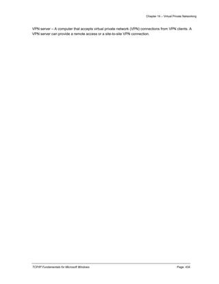 Chapter 14 – Virtual Private Networking
TCP/IP Fundamentals for Microsoft Windows Page: 434
VPN server – A computer that accepts virtual private network (VPN) connections from VPN clients. A
VPN server can provide a remote access or a site-to-site VPN connection.
 