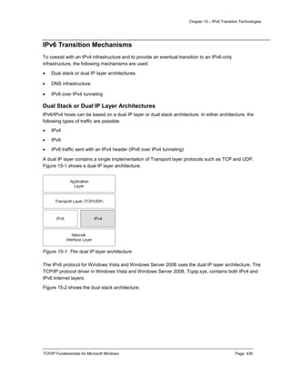 Chapter 15 – IPv6 Transition Technologies
TCP/IP Fundamentals for Microsoft Windows Page: 438
IPv6 Transition Mechanisms
To coexist with an IPv4 infrastructure and to provide an eventual transition to an IPv6-only
infrastructure, the following mechanisms are used:
 Dual stack or dual IP layer architectures
 DNS infrastructure
 IPv6 over IPv4 tunneling
Dual Stack or Dual IP Layer Architectures
IPv6/IPv4 hosts can be based on a dual IP layer or dual stack architecture. In either architecture, the
following types of traffic are possible:
 IPv4
 IPv6
 IPv6 traffic sent with an IPv4 header (IPv6 over IPv4 tunneling)
A dual IP layer contains a single implementation of Transport layer protocols such as TCP and UDP.
Figure 15-1 shows a dual IP layer architecture.
Figure 15-1 The dual IP layer architecture
The IPv6 protocol for Windows Vista and Windows Server 2008 uses the dual IP layer architecture. The
TCP/IP protocol driver in Windows Vista and Windows Server 2008, Tcpip.sys, contains both IPv4 and
IPv6 Internet layers.
Figure 15-2 shows the dual stack architecture.
 